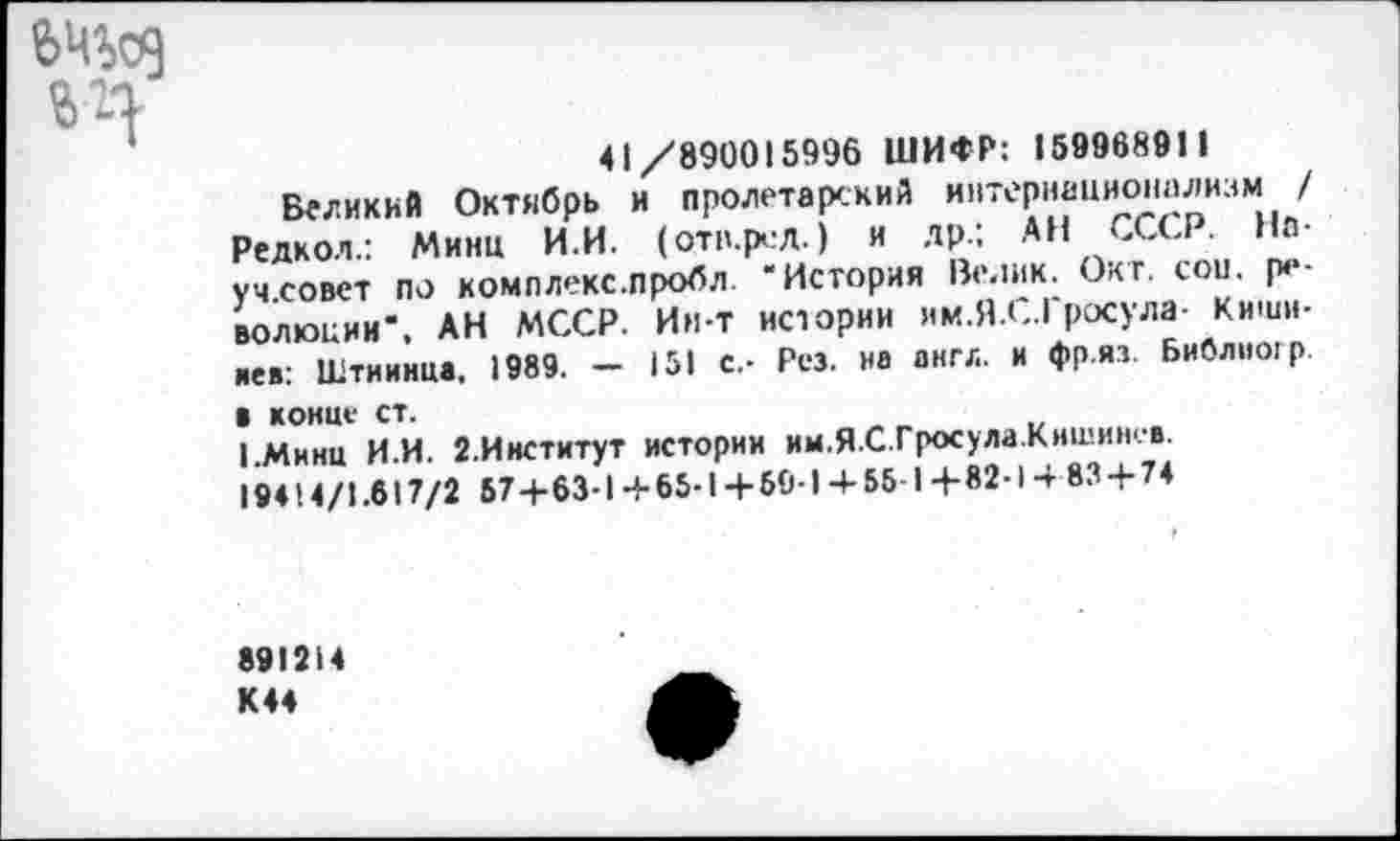 ﻿41/890015996 ШИФР: 15996891 1
Великий Октябрь и пролетарский интернационализм / Редкол.: Минц И.И. (оти.ред.) и др.: АН СССР. На-уч.совет по комллекс.пробл ‘История Велик. Окт. сои. революции*, АН МССР. Ин-т истории им.Я.С.Гросула- Кишинев: Штиинца, 1989. - 151 с,- Рез. на англ, и фр.яз. Библиогр В конце СТ.
1.Мннц И.И. 2.Институт истории им.Я.С.Гросула Кишинев 19414/1.617/2 67+63-1+65-1+59-14-56-1+82-1 4 83+74
891214 К44